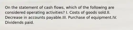 On the statement of cash flows, which of the following are considered operating activities? I. Costs of goods sold.II. Decrease in accounts payable.III. Purchase of equipment.IV. Dividends paid.