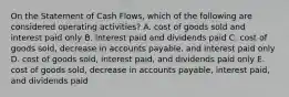 On the Statement of Cash Flows, which of the following are considered operating activities? A. cost of goods sold and interest paid only B. interest paid and dividends paid C. cost of goods sold, decrease in accounts payable, and interest paid only D. cost of goods sold, interest paid, and dividends paid only E. cost of goods sold, decrease in accounts payable, interest paid, and dividends paid