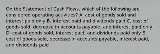 On the Statement of Cash Flows, which of the following are considered operating activities? A. cost of goods sold and interest paid only B. interest paid and dividends paid C. cost of goods sold, decrease in <a href='https://www.questionai.com/knowledge/kWc3IVgYEK-accounts-payable' class='anchor-knowledge'>accounts payable</a>, and interest paid only D. cost of goods sold, interest paid, and dividends paid only E. cost of goods sold, decrease in accounts payable, interest paid, and dividends paid