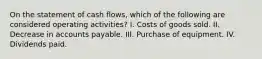 On the statement of cash flows, which of the following are considered operating activities? I. Costs of goods sold. II. Decrease in accounts payable. III. Purchase of equipment. IV. Dividends paid.