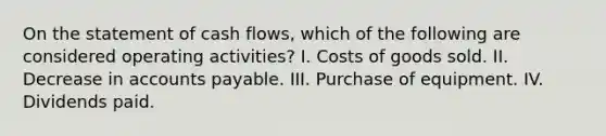 On the statement of cash flows, which of the following are considered operating activities? I. Costs of goods sold. II. Decrease in accounts payable. III. Purchase of equipment. IV. Dividends paid.