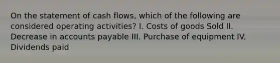 On the statement of cash flows, which of the following are considered operating activities? I. Costs of goods Sold II. Decrease in accounts payable III. Purchase of equipment IV. Dividends paid