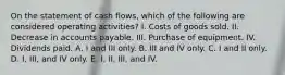 On the statement of cash flows, which of the following are considered operating activities? I. Costs of goods sold. II. Decrease in accounts payable. III. Purchase of equipment. IV. Dividends paid. A. I and III only. B. III and IV only. C. I and II only. D. I, III, and IV only. E. I, II, III, and IV.