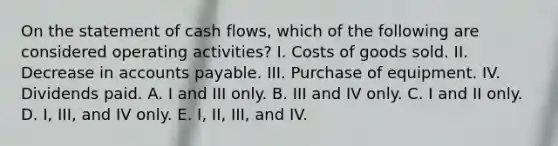 On the statement of cash flows, which of the following are considered operating activities? I. Costs of goods sold. II. Decrease in accounts payable. III. Purchase of equipment. IV. Dividends paid. A. I and III only. B. III and IV only. C. I and II only. D. I, III, and IV only. E. I, II, III, and IV.