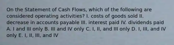 On the Statement of Cash Flows, which of the following are considered operating activities? I. costs of goods sold II. decrease in accounts payable III. interest paid IV. dividends paid A. I and III only B. III and IV only C. I, II, and III only D. I, III, and IV only E. I, II, III, and IV