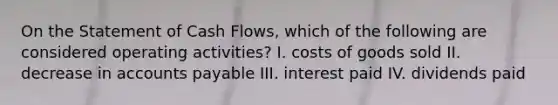 On the Statement of Cash Flows, which of the following are considered operating activities? I. costs of goods sold II. decrease in accounts payable III. interest paid IV. dividends paid