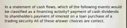 In a statement of cash flows, which of the following events would be classified as a financing activity? payment of cash dividends to shareholders payment of interest on a loan purchase of a trading security All of these answer choices are correct.