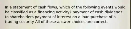 In a statement of cash flows, which of the following events would be classified as a financing activity? payment of cash dividends to shareholders payment of interest on a loan purchase of a trading security All of these answer choices are correct.