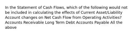 In the Statement of Cash Flows, which of the following would not be included in calculating the effects of Current Asset/Liability Account changes on Net Cash Flow from Operating Activities? Accounts Receivable Long Term Debt Accounts Payable All the above