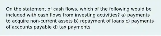 On the statement of cash flows, which of the following would be included with cash flows from investing activities? a) payments to acquire non-current assets b) repayment of loans c) payments of accounts payable d) tax payments