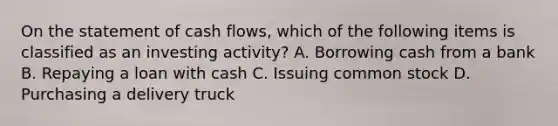 On the statement of cash​ flows, which of the following items is classified as an investing​ activity? A. Borrowing cash from a bank B. Repaying a loan with cash C. Issuing common stock D. Purchasing a delivery truck