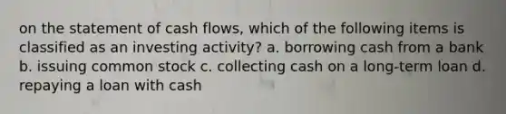 on the statement of cash​ flows, which of the following items is classified as an investing​ activity? a. borrowing cash from a bank b. issuing common stock c. collecting cash on a long-term loan d. repaying a loan with cash