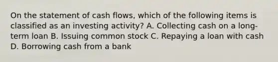 On the statement of cash flows, which of the following items is classified as an investing activity? A. Collecting cash on a long-term loan B. Issuing common stock C. Repaying a loan with cash D. Borrowing cash from a bank