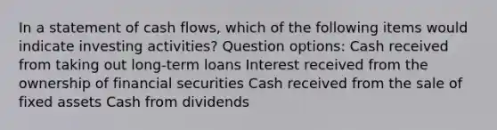 In a statement of cash flows, which of the following items would indicate investing activities? Question options: Cash received from taking out long-term loans Interest received from the ownership of financial securities Cash received from the sale of fixed assets Cash from dividends