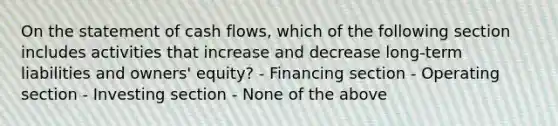 On the statement of cash flows, which of the following section includes activities that increase and decrease long-term liabilities and owners' equity? - Financing section - Operating section - Investing section - None of the above