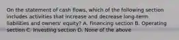 On the statement of cash flows, which of the following section includes activities that increase and decrease long-term liabilities and owners' equity? A. Financing section B. Operating section C. Investing section D. None of the above