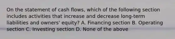 On the statement of cash flows, which of the following section includes activities that increase and decrease long-term liabilities and owners' equity? A. Financing section B. Operating section C. Investing section D. None of the above