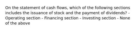 On the statement of cash flows, which of the following sections includes the issuance of stock and the payment of dividends? - Operating section - Financing section - Investing section - None of the above