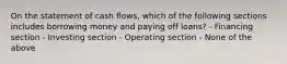 On the statement of cash flows, which of the following sections includes borrowing money and paying off loans? - Financing section - Investing section - Operating section - None of the above