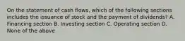 On the statement of cash flows, which of the following sections includes the issuance of stock and the payment of dividends? A. Financing section B. Investing section C. Operating section D. None of the above