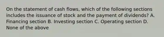 On the statement of cash flows, which of the following sections includes the issuance of stock and the payment of dividends? A. Financing section B. Investing section C. Operating section D. None of the above