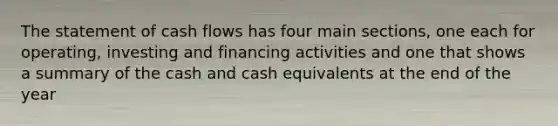 The statement of cash flows has four main sections, one each for operating, investing and financing activities and one that shows a summary of the cash and cash equivalents at the end of the year