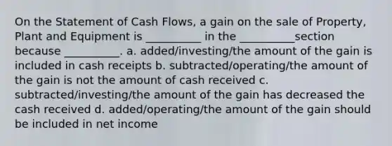 On the Statement of Cash Flows, a gain on the sale of Property, Plant and Equipment is __________ in the __________section because __________. a. added/investing/the amount of the gain is included in cash receipts b. subtracted/operating/the amount of the gain is not the amount of cash received c. subtracted/investing/the amount of the gain has decreased the cash received d. added/operating/the amount of the gain should be included in net income