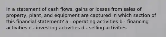 In a statement of cash flows, gains or losses from sales of property, plant, and equipment are captured in which section of this financial statement? a - operating activities b - financing activities c - investing activities d - selling activities