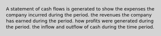 A statement of cash flows is generated to show the expenses the company incurred during the period. the revenues the company has earned during the period. how profits were generated during the period. the inflow and outflow of cash during the time period.