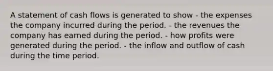 A statement of cash flows is generated to show - the expenses the company incurred during the period. - the revenues the company has earned during the period. - how profits were generated during the period. - the inflow and outflow of cash during the time period.