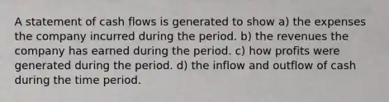 A statement of cash flows is generated to show a) the expenses the company incurred during the period. b) the revenues the company has earned during the period. c) how profits were generated during the period. d) the inflow and outflow of cash during the time period.