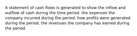 A statement of cash flows is generated to show the inflow and outflow of cash during the time period. the expenses the company incurred during the period. how profits were generated during the period. the revenues the company has earned during the period.