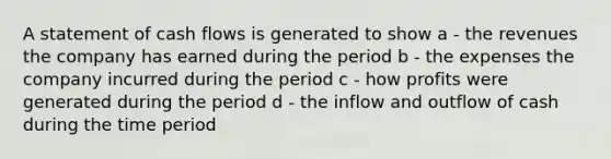 A statement of cash flows is generated to show a - the revenues the company has earned during the period b - the expenses the company incurred during the period c - how profits were generated during the period d - the inflow and outflow of cash during the time period