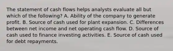 The statement of cash flows helps analysts evaluate all but which of the following? A. Ability of the company to generate profit. B. Source of cash used for plant expansion. C. Differences between net income and net operating cash flow. D. Source of cash used to finance investing activities. E. Source of cash used for debt repayments.