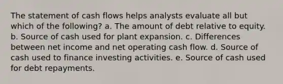 The statement of cash flows helps analysts evaluate all but which of the following? a. The amount of debt relative to equity. b. Source of cash used for plant expansion. c. Differences between net income and net operating cash flow. d. Source of cash used to finance investing activities. e. Source of cash used for debt repayments.