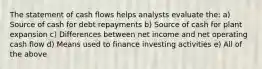 The statement of cash flows helps analysts evaluate the: a) Source of cash for debt repayments b) Source of cash for plant expansion c) Differences between net income and net operating cash flow d) Means used to finance investing activities e) All of the above