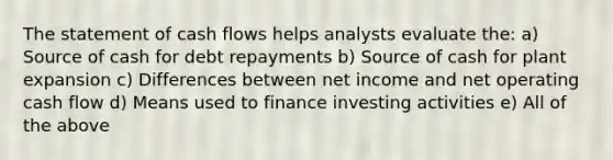 The statement of cash flows helps analysts evaluate the: a) Source of cash for debt repayments b) Source of cash for plant expansion c) Differences between net income and net operating cash flow d) Means used to finance investing activities e) All of the above