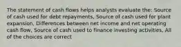 The statement of cash flows helps analysts evaluate the: Source of cash used for debt repayments, Source of cash used for plant expansion, Differences between net income and net operating cash flow, Source of cash used to finance investing activities, All of the choices are correct