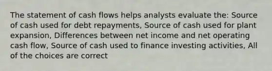 The statement of cash flows helps analysts evaluate the: Source of cash used for debt repayments, Source of cash used for plant expansion, Differences between net income and net operating cash flow, Source of cash used to finance investing activities, All of the choices are correct