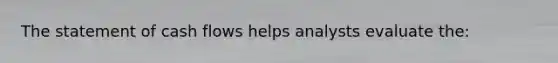 The statement of cash flows helps analysts evaluate the: