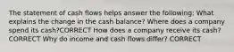 The statement of cash flows helps answer the following: What explains the change in the cash balance? Where does a company spend its cash?CORRECT How does a company receive its cash? CORRECT Why do income and cash flows differ? CORRECT