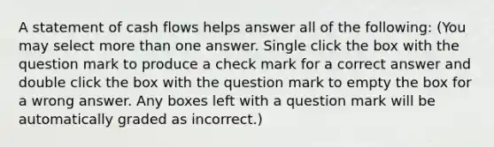 A statement of cash flows helps answer all of the following: (You may select more than one answer. Single click the box with the question mark to produce a check mark for a correct answer and double click the box with the question mark to empty the box for a wrong answer. Any boxes left with a question mark will be automatically graded as incorrect.)