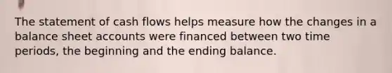 The statement of cash flows helps measure how the changes in a balance sheet accounts were financed between two time periods, the beginning and the ending balance.