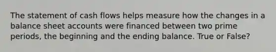 The statement of cash flows helps measure how the changes in a balance sheet accounts were financed between two prime periods, the beginning and the ending balance. True or False?