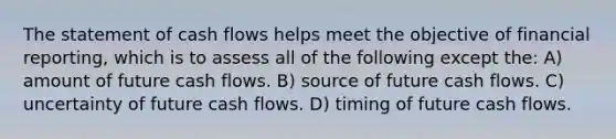 The statement of cash flows helps meet the objective of financial reporting, which is to assess all of the following except the: A) amount of future cash flows. B) source of future cash flows. C) uncertainty of future cash flows. D) timing of future cash flows.