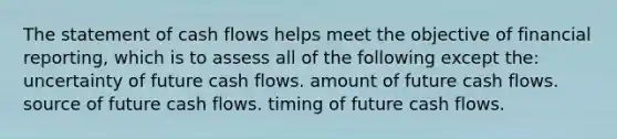 The statement of cash flows helps meet the objective of financial reporting, which is to assess all of the following except the: uncertainty of future cash flows. amount of future cash flows. source of future cash flows. timing of future cash flows.