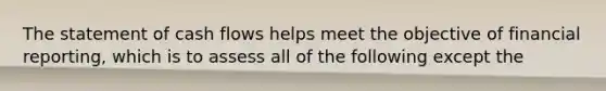 The statement of cash flows helps meet the objective of financial reporting, which is to assess all of the following except the