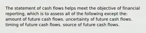 The statement of cash flows helps meet the objective of financial reporting, which is to assess all of the following except the: amount of future cash flows. uncertainty of future cash flows. timing of future cash flows. source of future cash flows.