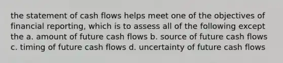 the statement of cash flows helps meet one of the objectives of financial reporting, which is to assess all of the following except the a. amount of future cash flows b. source of future cash flows c. timing of future cash flows d. uncertainty of future cash flows