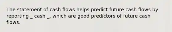 The statement of <a href='https://www.questionai.com/knowledge/kXoqoBRFeQ-cash-flow' class='anchor-knowledge'>cash flow</a>s helps predict future cash flows by reporting _ cash _, which are good predictors of future cash flows.